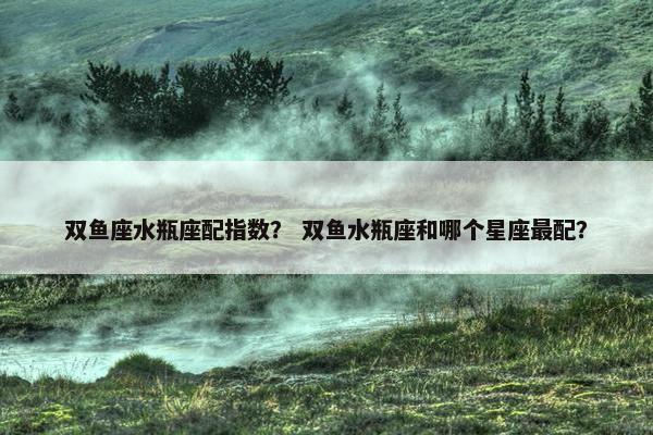 双鱼座水瓶座配指数？ 双鱼水瓶座和哪个星座最配？