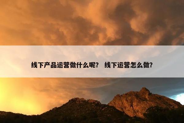 线下产品运营做什么呢？ 线下运营怎么做？