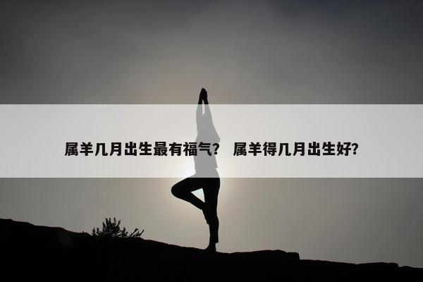 属羊几月出生最有福气？ 属羊得几月出生好？