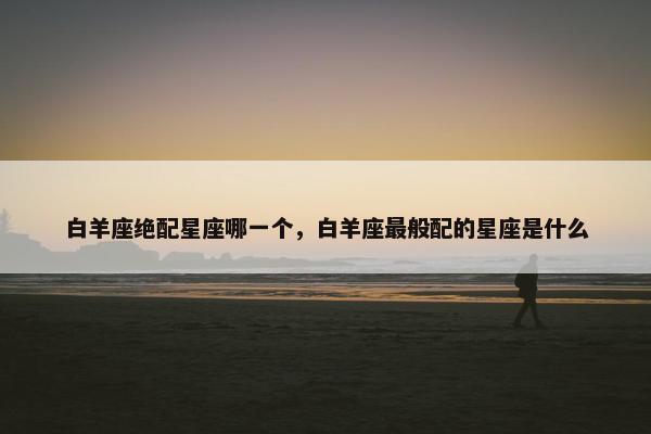 白羊座绝配星座哪一个，白羊座最般配的星座是什么