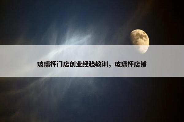 玻璃杯门店创业经验教训，玻璃杯店铺