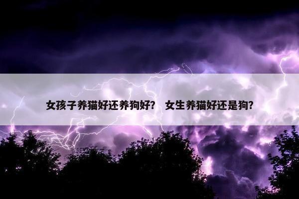 女孩子养猫好还养狗好？ 女生养猫好还是狗？