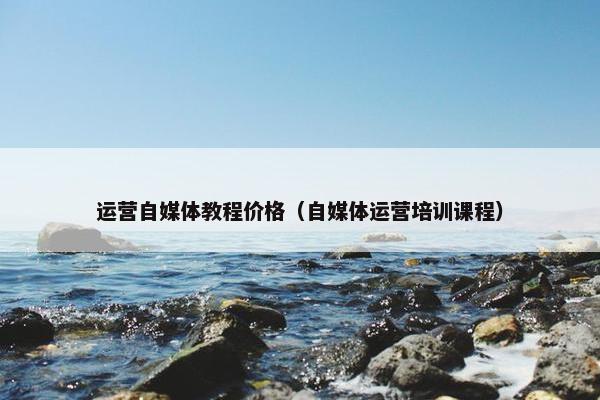 运营自媒体教程价格（自媒体运营培训课程）