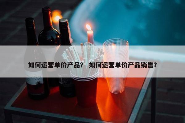 如何运营单价产品？ 如何运营单价产品销售？