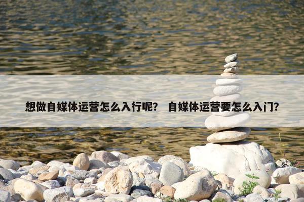 想做自媒体运营怎么入行呢？ 自媒体运营要怎么入门？