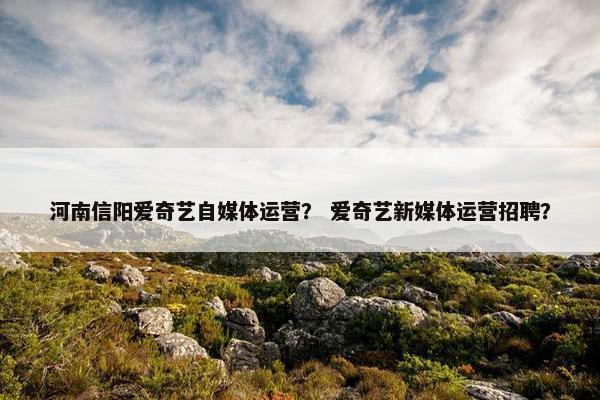 河南信阳爱奇艺自媒体运营？ 爱奇艺新媒体运营招聘？