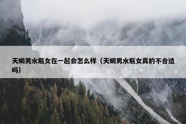 天蝎男水瓶女在一起会怎么样（天蝎男水瓶女真的不合适吗）