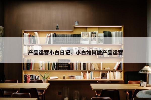产品运营小白日记，小白如何做产品运营