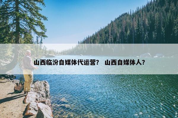 山西临汾自媒体代运营？ 山西自媒体人？