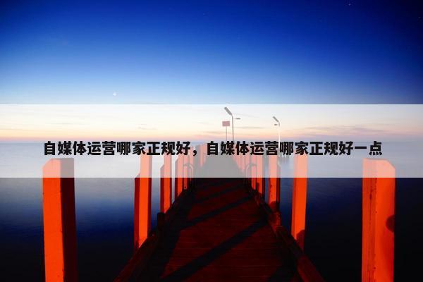自媒体运营哪家正规好，自媒体运营哪家正规好一点