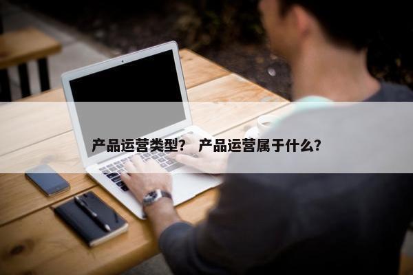 产品运营类型？ 产品运营属于什么？