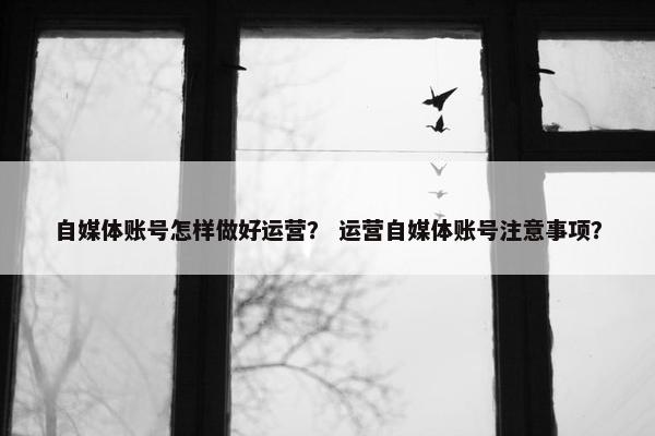 自媒体账号怎样做好运营？ 运营自媒体账号注意事项？