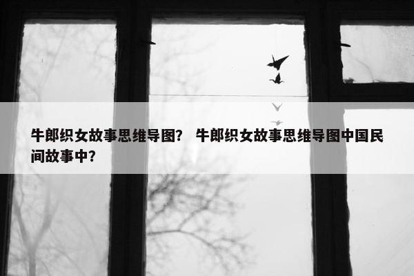 牛郎织女故事思维导图？ 牛郎织女故事思维导图中国民间故事中？