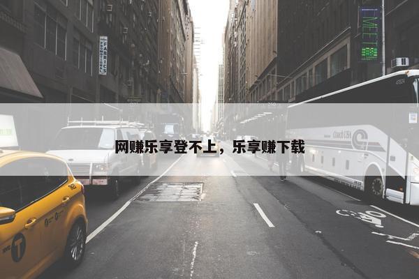 网赚乐享登不上，乐享赚下载