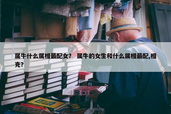 属牛什么属相最配女？ 属牛的女生和什么属相最配,相克？