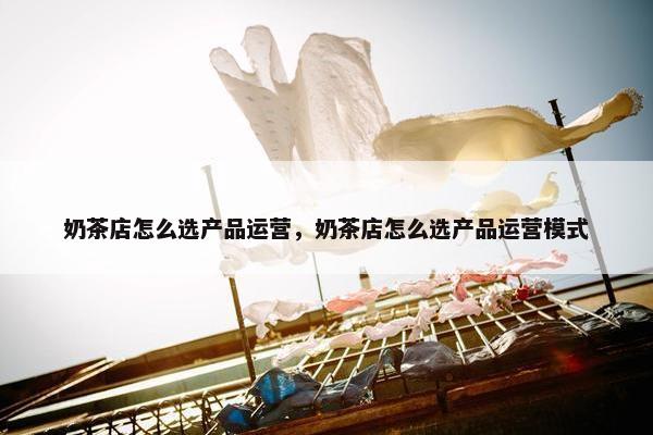 奶茶店怎么选产品运营，奶茶店怎么选产品运营模式