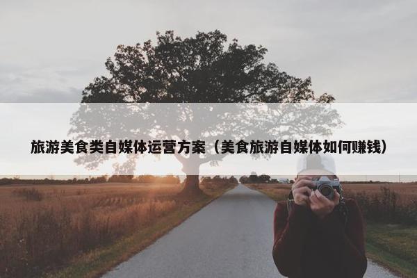 旅游美食类自媒体运营方案（美食旅游自媒体如何赚钱）