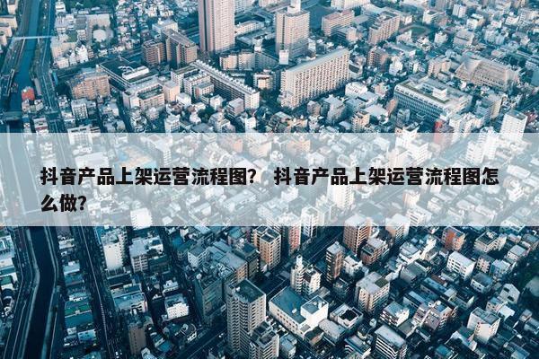 抖音产品上架运营流程图？ 抖音产品上架运营流程图怎么做？