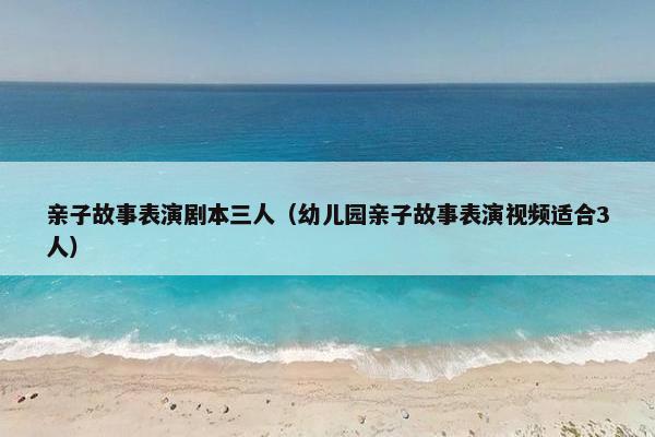 亲子故事表演剧本三人（幼儿园亲子故事表演视频适合3人）