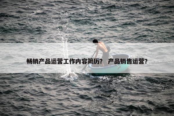 畅销产品运营工作内容简历？ 产品销售运营？