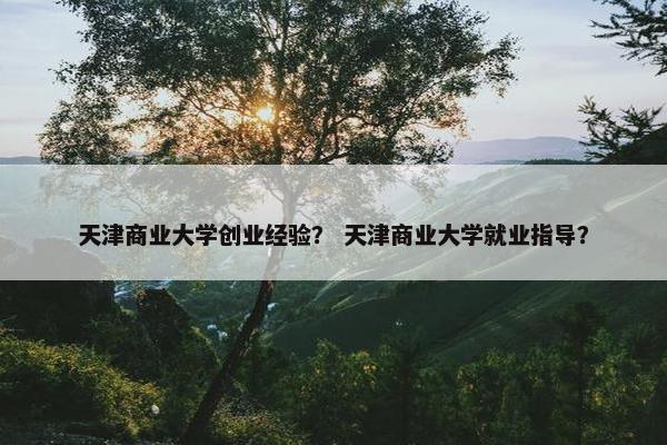 天津商业大学创业经验？ 天津商业大学就业指导？