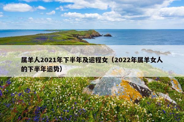属羊人2021年下半年及运程女（2022年属羊女人的下半年运势）