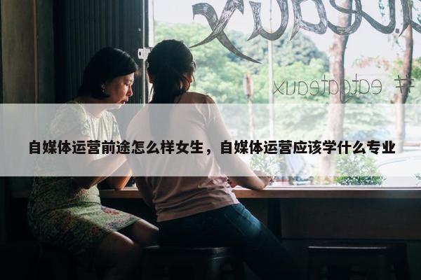 自媒体运营前途怎么样女生，自媒体运营应该学什么专业