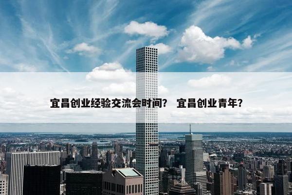 宜昌创业经验交流会时间？ 宜昌创业青年？