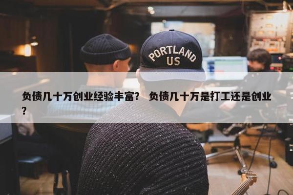 负债几十万创业经验丰富？ 负债几十万是打工还是创业？