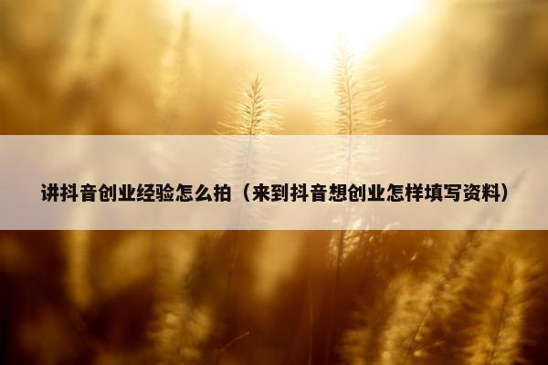 讲抖音创业经验怎么拍（来到抖音想创业怎样填写资料）
