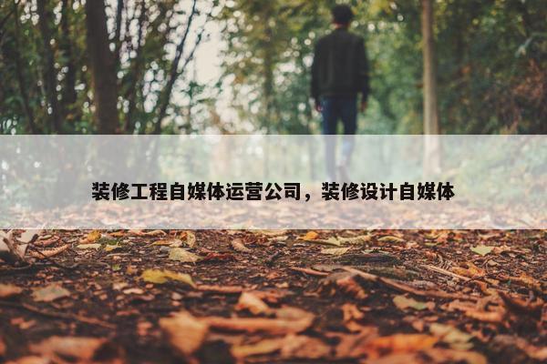 装修工程自媒体运营公司，装修设计自媒体