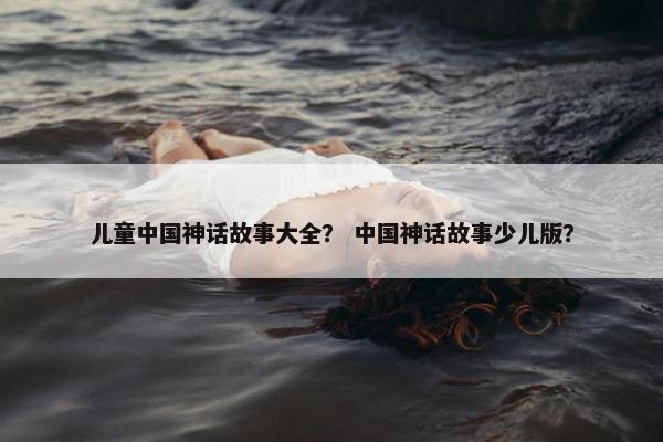 儿童中国神话故事大全？ 中国神话故事少儿版？