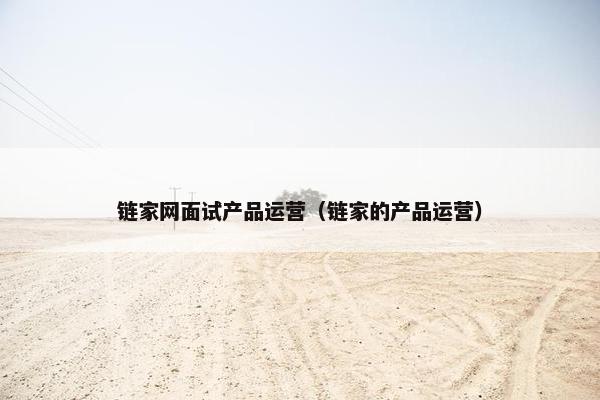 链家网面试产品运营（链家的产品运营）