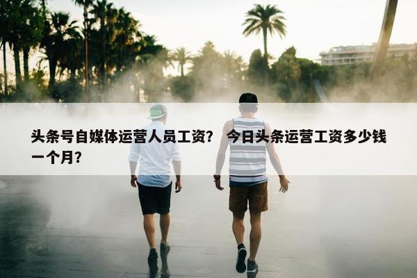 头条号自媒体运营人员工资？ 今日头条运营工资多少钱一个月？