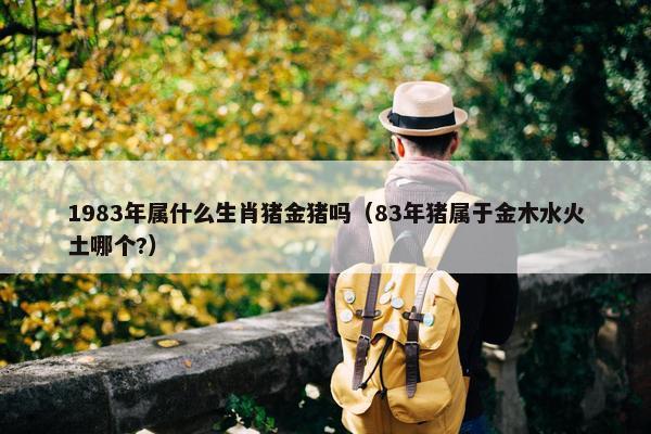 1983年属什么生肖猪金猪吗（83年猪属于金木水火土哪个?）