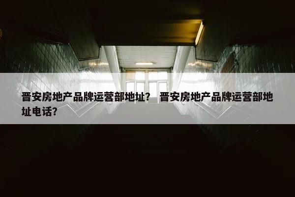晋安房地产品牌运营部地址？ 晋安房地产品牌运营部地址电话？