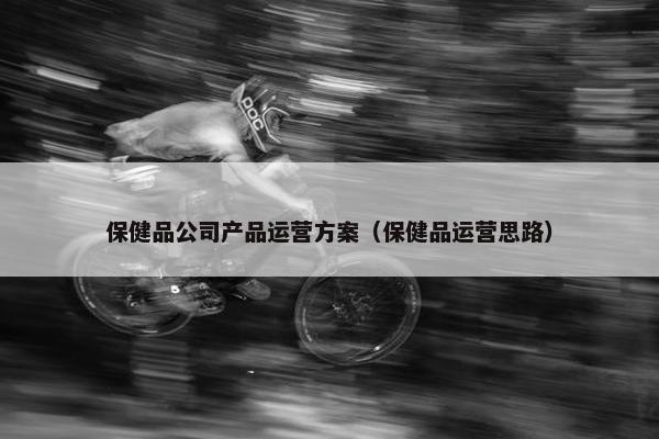 保健品公司产品运营方案（保健品运营思路）