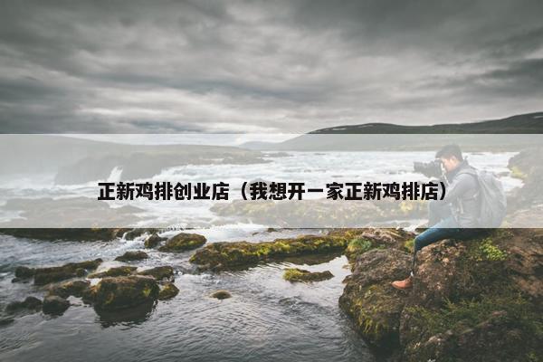正新鸡排创业店（我想开一家正新鸡排店）