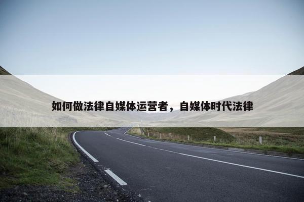 如何做法律自媒体运营者，自媒体时代法律