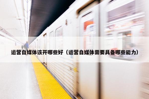 运营自媒体该开哪些好（运营自媒体需要具备哪些能力）