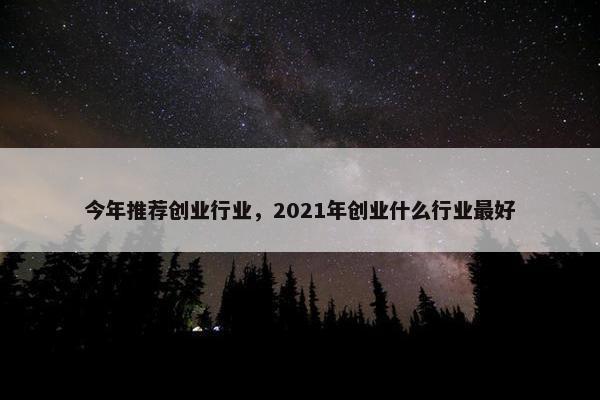 今年推荐创业行业，2021年创业什么行业最好