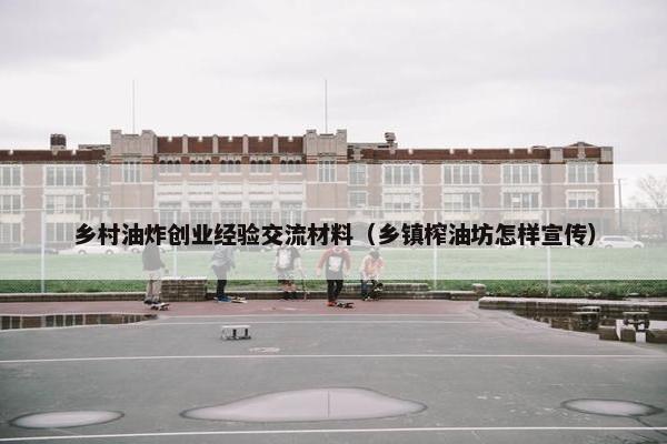 乡村油炸创业经验交流材料（乡镇榨油坊怎样宣传）