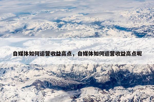 自媒体如何运营收益高点，自媒体如何运营收益高点呢