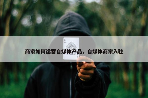 商家如何运营自媒体产品，自媒体商家入驻