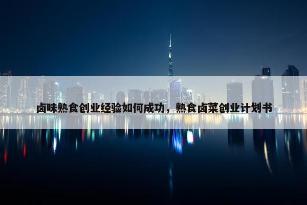 卤味熟食创业经验如何成功，熟食卤菜创业计划书