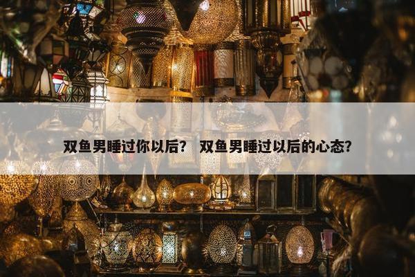 双鱼男睡过你以后？ 双鱼男睡过以后的心态？