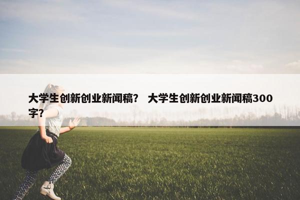 大学生创新创业新闻稿？ 大学生创新创业新闻稿300字？