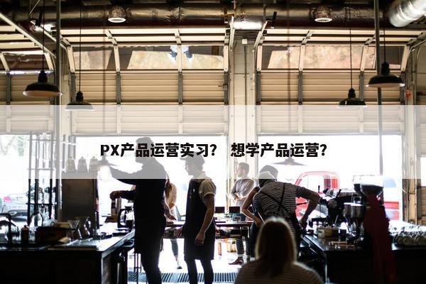 PX产品运营实习？ 想学产品运营？