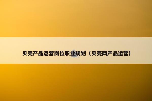 贝壳产品运营岗位职业规划（贝壳网产品运营）