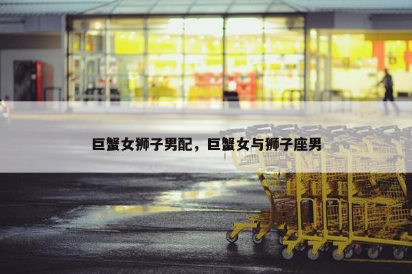 巨蟹女狮子男配，巨蟹女与狮子座男